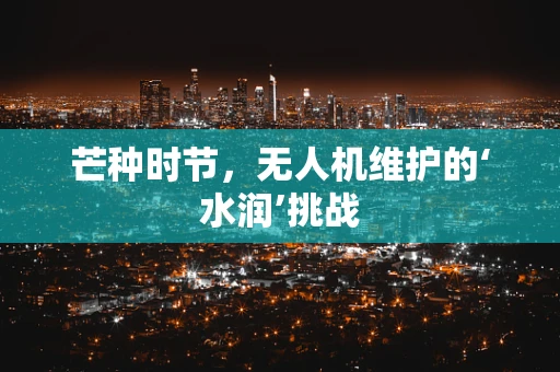 芒种时节，无人机维护的‘水润’挑战