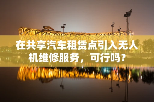 在共享汽车租赁点引入无人机维修服务，可行吗？