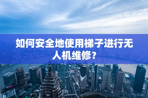 如何安全地使用梯子进行无人机维修？