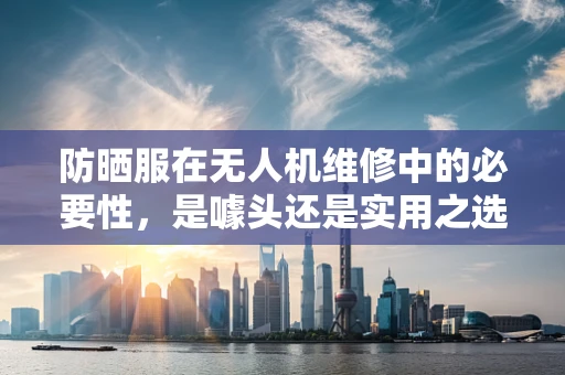 防晒服在无人机维修中的必要性，是噱头还是实用之选？
