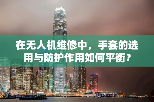 在无人机维修中，手套的选用与防护作用如何平衡？