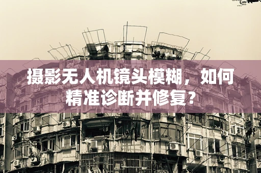 摄影无人机镜头模糊，如何精准诊断并修复？