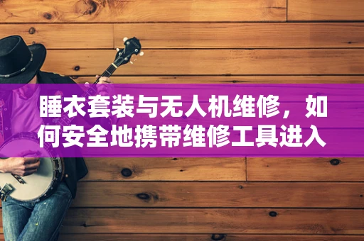睡衣套装与无人机维修，如何安全地携带维修工具进入禁飞区？