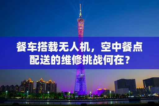 餐车搭载无人机，空中餐点配送的维修挑战何在？