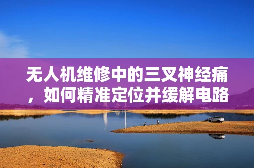 无人机维修中的三叉神经痛，如何精准定位并缓解电路板热管理难题？