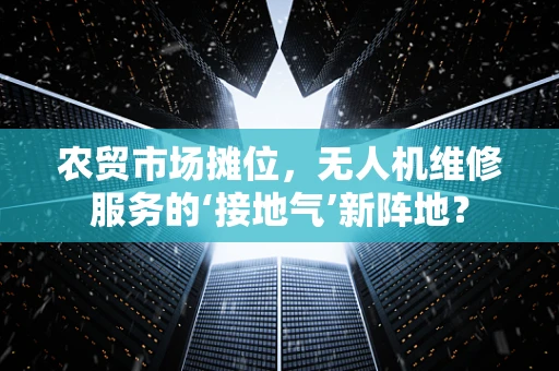 农贸市场摊位，无人机维修服务的‘接地气’新阵地？