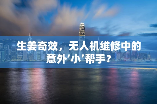生姜奇效，无人机维修中的意外‘小’帮手？