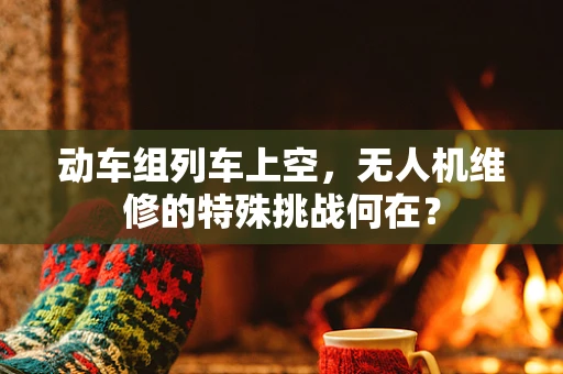 动车组列车上空，无人机维修的特殊挑战何在？