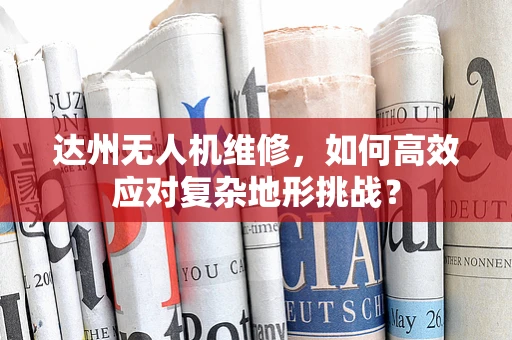 达州无人机维修，如何高效应对复杂地形挑战？