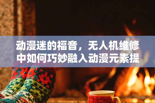 动漫迷的福音，无人机维修中如何巧妙融入动漫元素提升用户体验？