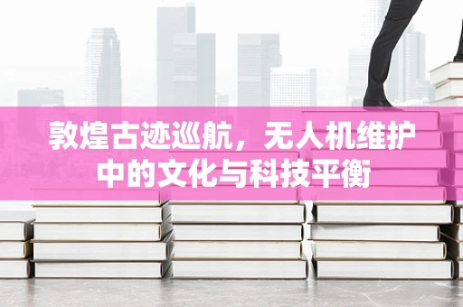 敦煌古迹巡航，无人机维护中的文化与科技平衡