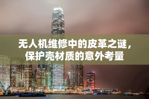无人机维修中的皮革之谜，保护壳材质的意外考量