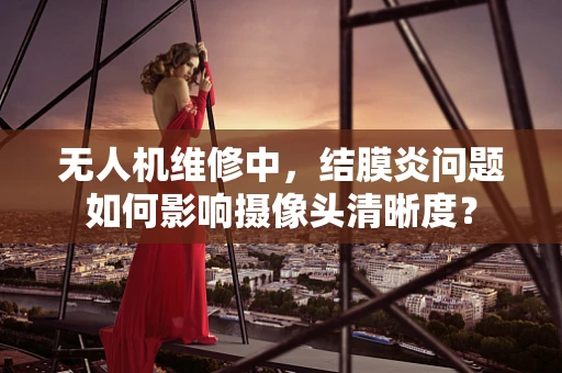 无人机维修中，结膜炎问题如何影响摄像头清晰度？