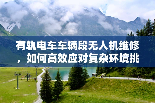 有轨电车车辆段无人机维修，如何高效应对复杂环境挑战？
