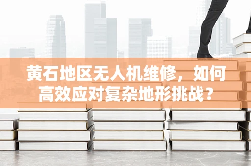 黄石地区无人机维修，如何高效应对复杂地形挑战？