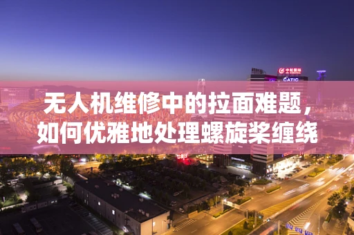 无人机维修中的拉面难题，如何优雅地处理螺旋桨缠绕？