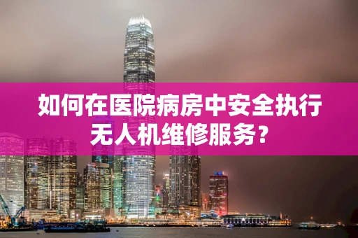 如何在医院病房中安全执行无人机维修服务？