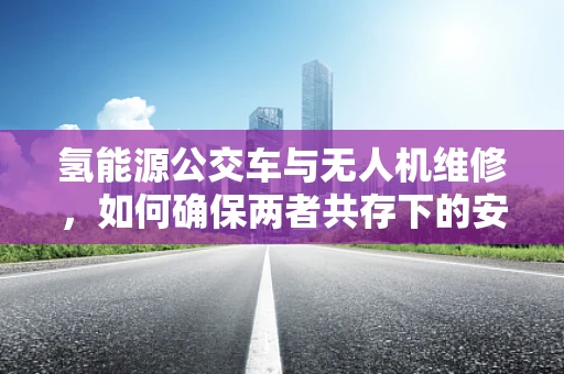 氢能源公交车与无人机维修，如何确保两者共存下的安全？