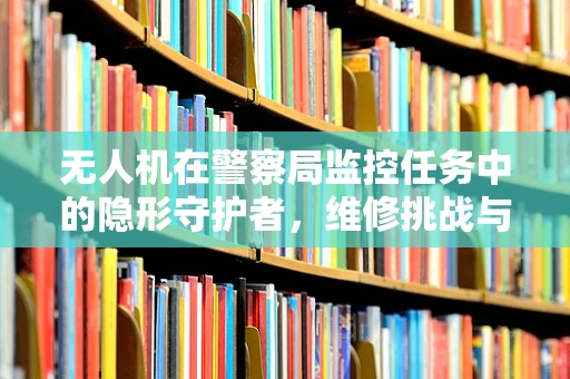 无人机在警察局监控任务中的隐形守护者，维修挑战与解决方案