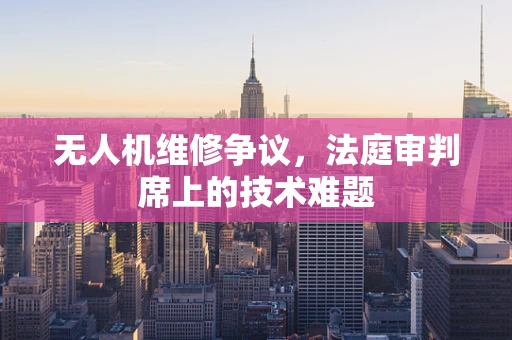 无人机维修争议，法庭审判席上的技术难题