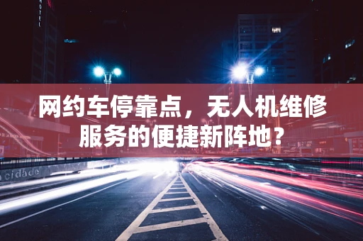 网约车停靠点，无人机维修服务的便捷新阵地？