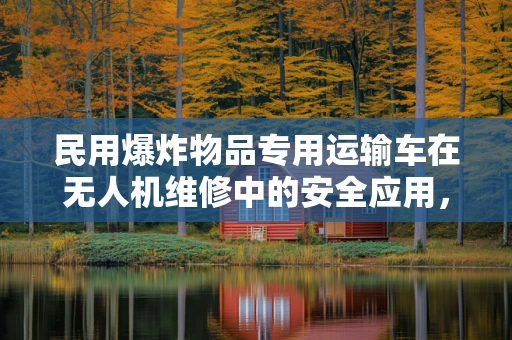 民用爆炸物品专用运输车在无人机维修中的安全应用，如何确保万无一失？