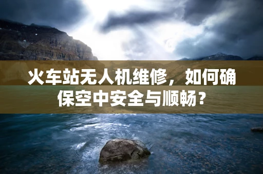 火车站无人机维修，如何确保空中安全与顺畅？