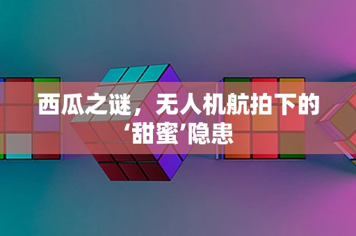 西瓜之谜，无人机航拍下的‘甜蜜’隐患