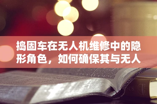 捣固车在无人机维修中的隐形角色，如何确保其与无人机兼容性无虞？