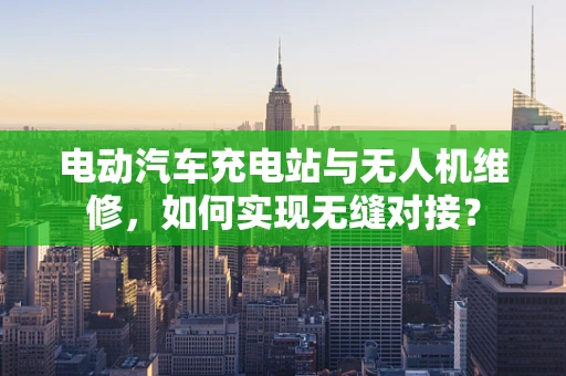 电动汽车充电站与无人机维修，如何实现无缝对接？