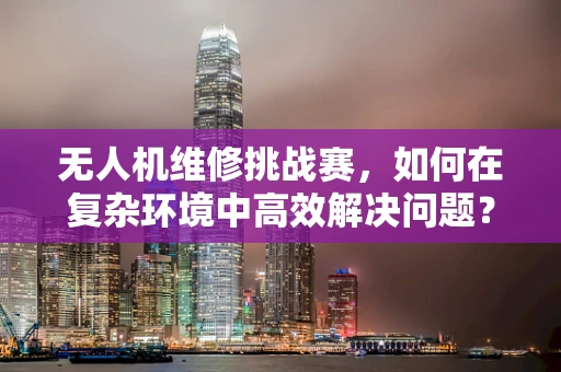 无人机维修挑战赛，如何在复杂环境中高效解决问题？