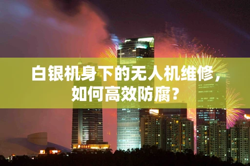 白银机身下的无人机维修，如何高效防腐？