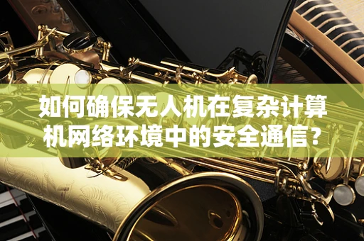 如何确保无人机在复杂计算机网络环境中的安全通信？——无人机维修中的网络安全挑战