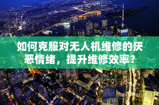 如何克服对无人机维修的厌恶情绪，提升维修效率？
