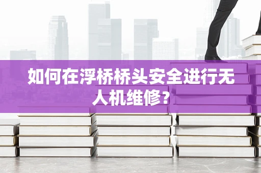 如何在浮桥桥头安全进行无人机维修？