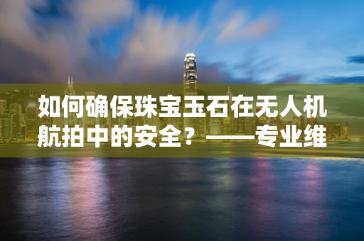 如何确保珠宝玉石在无人机航拍中的安全？——专业维修视角下的关键问题