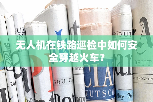 无人机在铁路巡检中如何安全穿越火车？