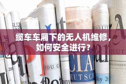 缆车车厢下的无人机维修，如何安全进行？