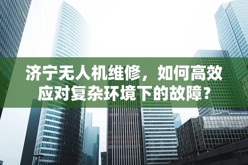 济宁无人机维修，如何高效应对复杂环境下的故障？