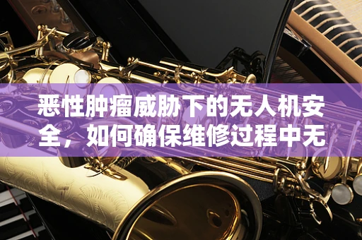 恶性肿瘤威胁下的无人机安全，如何确保维修过程中无害化操作？