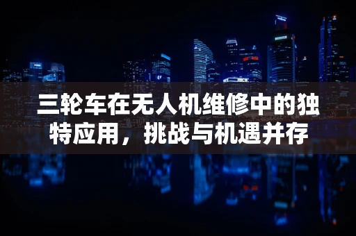 三轮车在无人机维修中的独特应用，挑战与机遇并存