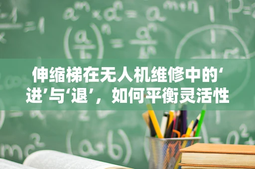 伸缩梯在无人机维修中的‘进’与‘退’，如何平衡灵活性与安全性？