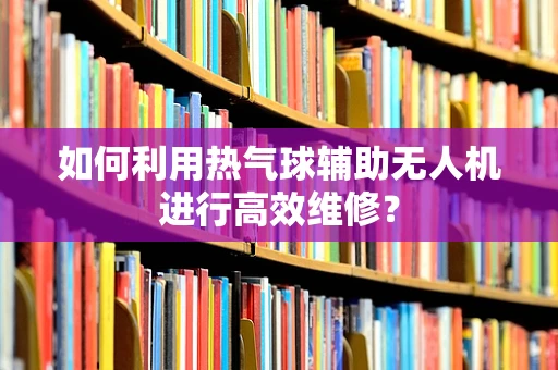 如何利用热气球辅助无人机进行高效维修？