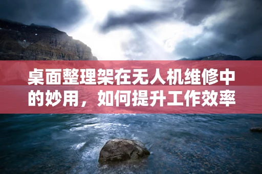 桌面整理架在无人机维修中的妙用，如何提升工作效率？