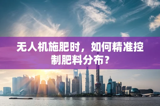 无人机施肥时，如何精准控制肥料分布？