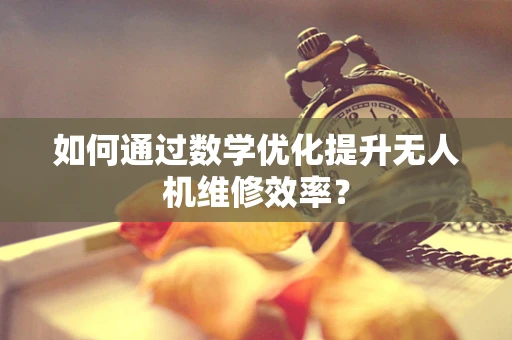 如何通过数学优化提升无人机维修效率？