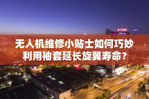 无人机维修小贴士如何巧妙利用袖套延长旋翼寿命？