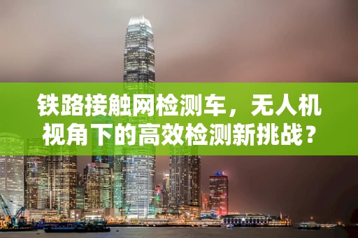 铁路接触网检测车，无人机视角下的高效检测新挑战？
