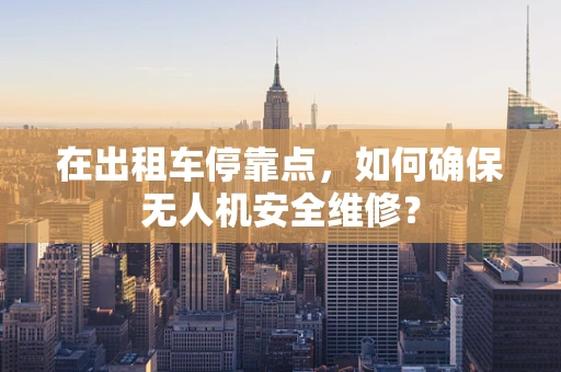 在出租车停靠点，如何确保无人机安全维修？