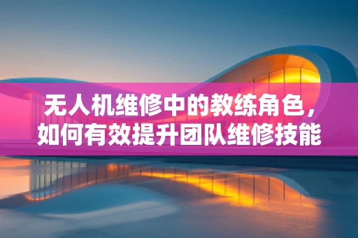 无人机维修中的教练角色，如何有效提升团队维修技能？